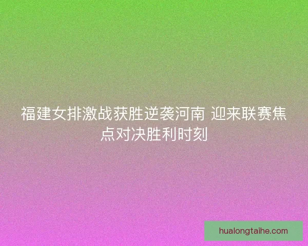 福建女排激战获胜逆袭河南 迎来联赛焦点对决胜利时刻