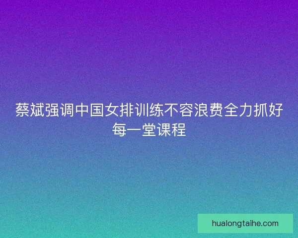 蔡斌强调中国女排训练不容浪费全力抓好每一堂课程